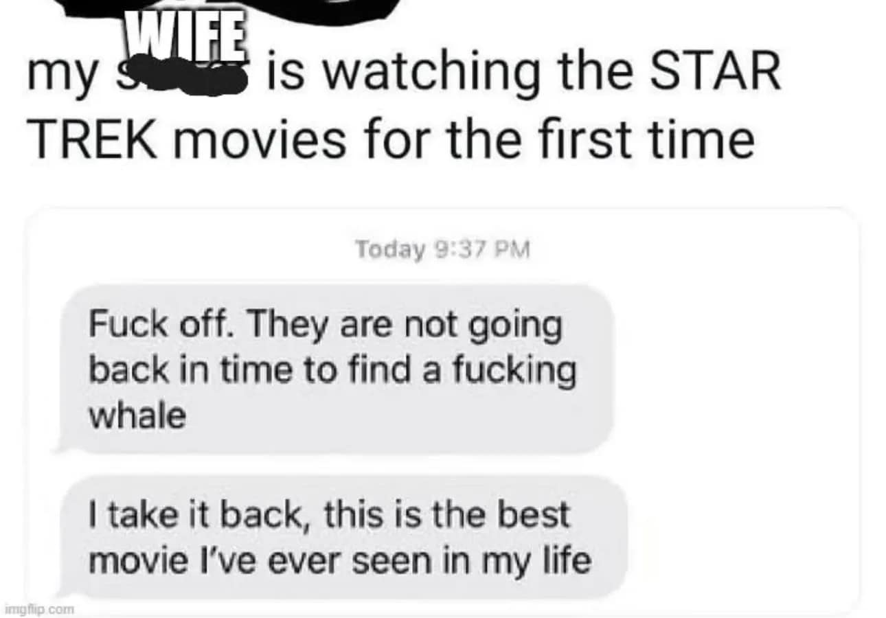 my is watching the STAR TREK movies for the first time Today 9:37 PM Fuck off. They are not going back in time to find a fucking whale I take it back, this is the best movie I've ever seen in my life ghip.com