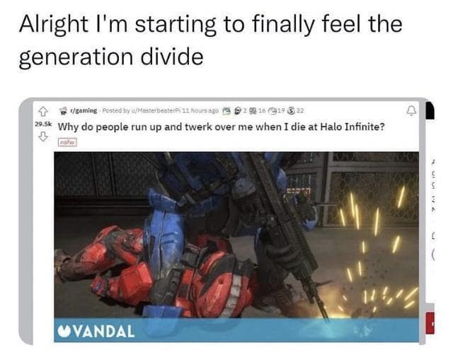 Alright I'm starting to finally feel the generation divide # 1/gaming Posted by'u/MesterbenterPi11 hours ago 19 2 0) 16 19 8 22 29.5k Why do people run up and twerk over me when I die at Halo Infinite? L VANDAL