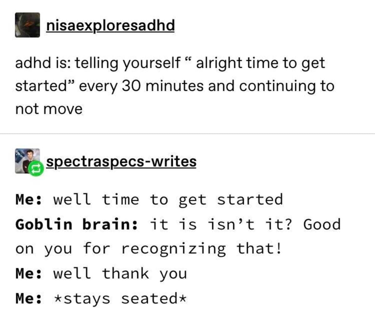 nisaexploresadhd adhd is: telling yourself " alright time to get started" every 30 minutes and continuing to not move spectraspecs-writes Me: well time to get started Goblin brain: it is isn't it? Good on you for recognizing that! Me: well thank you Me: *stays seated*