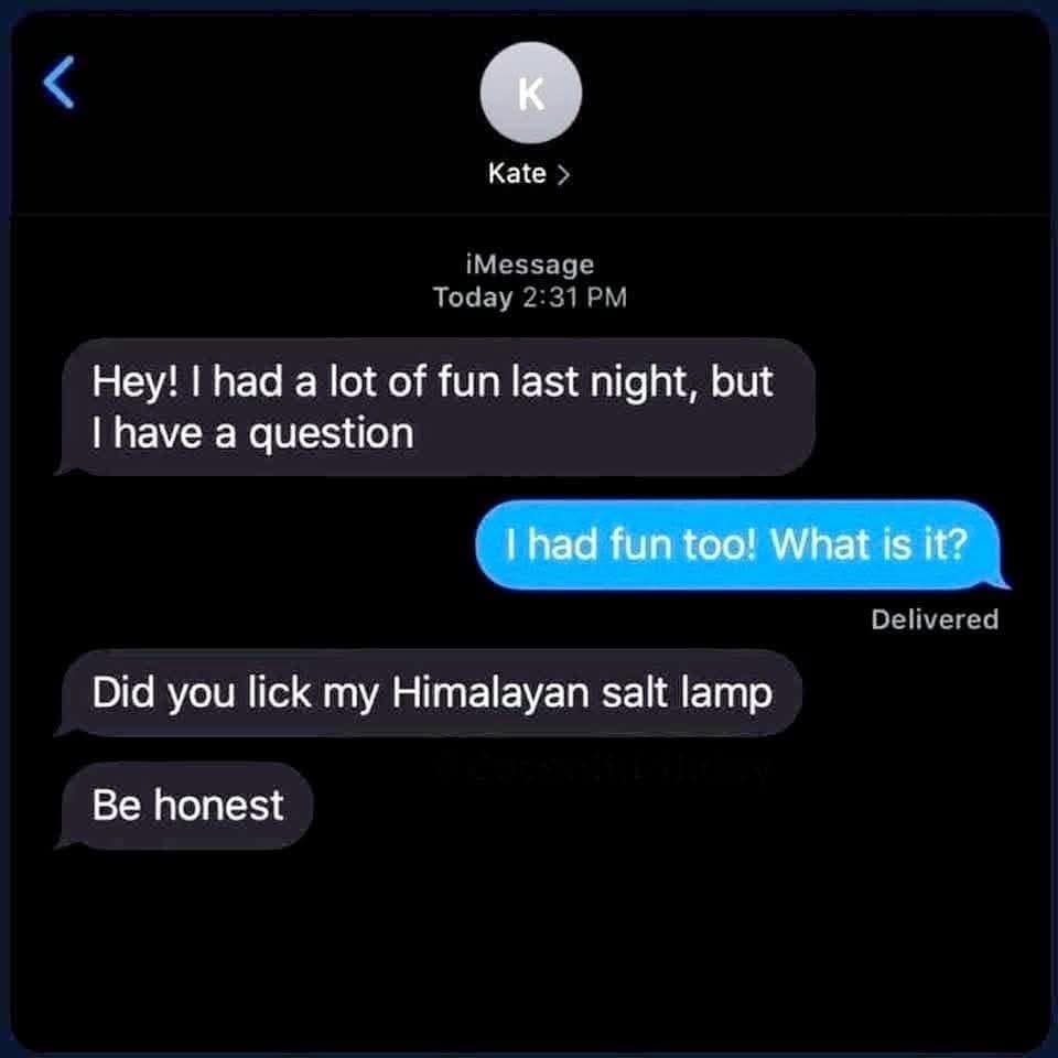 < K Kate > iMessage Today 2:31 PM Hey! I had a lot of fun last night, but I have a question I had fun too! What is it? Delivered Did you lick my Himalayan salt lamp Be honest