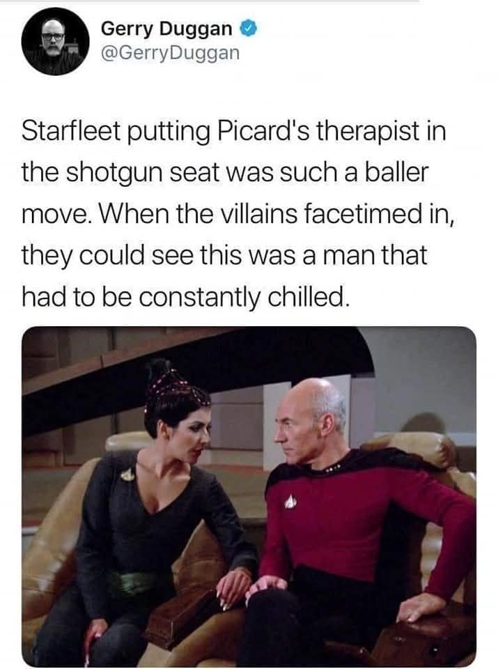 Gerry Duggan ® @GerryDuggan Starfleet putting Picard's therapist in the shotgun seat was such a baller move. When the villains facetimed in, they could see this was a man that had to be constantly chilled.