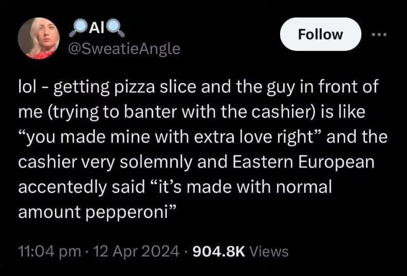 DAIO @SweatieAngle Follow lol - getting pizza slice and the guy in front of me (trying to banter with the cashier) is like "you made mine with extra love right" and the cashier very solemnly and Eastern European accentedly said "it's made with normal amount pepperoni" 11:04 pm • 12 Apr 2024 • 904.8K Views