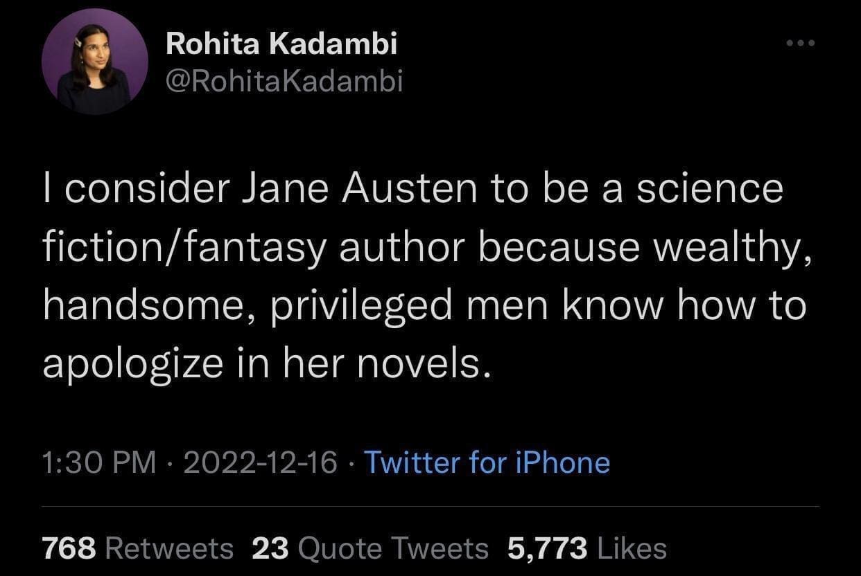 Rohita Kadambi @RohitaKadambi I consider Jane Austen to be a science fiction/fantasy author because wealthy, handsome, privileged men know how to apologize in her novels. 1:30 PM • 2022-12-16 • Twitter for iPhone 768 Retweets 23 Quote Tweets 5,773 Likes