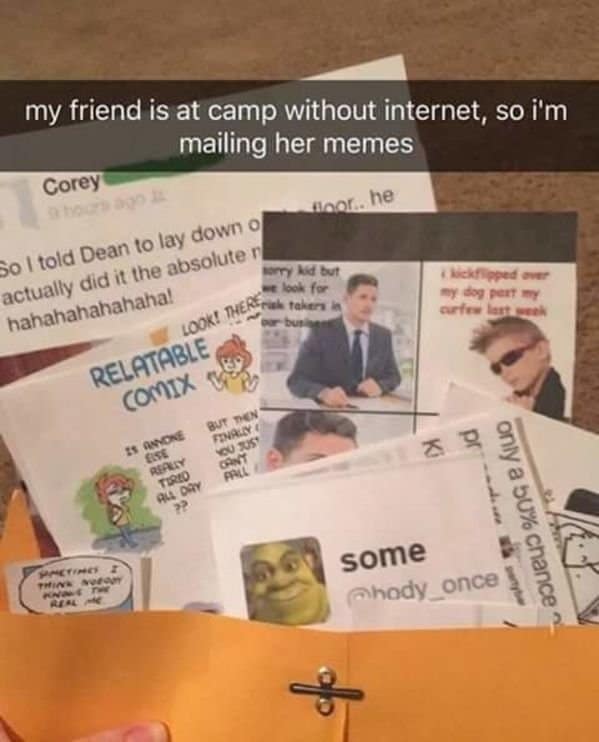 my friend is at camp without internet, so i'm mailing her memes Corey So I told Dean to lay down of actually did it the absolute ri hahahahahahaha! omy kid but LOOK THERE To a look for RELATABLE COMIX C 15 ANYONE REPELY BUT THEN FINALYA YOU JUST pRAL ?? Klecklipped over my dog pert my PHETIRES THINK REAL M some Ahody_once only a bu% chance ~