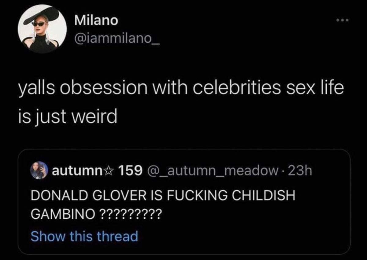 Milano @iammilano_ yalls obsession with celebrities sex life is just weird autumn* 159 @_autumn_meadow 23h DONALD GLOVER IS FUCKING CHILDISH GAMBINO????????? Show this thread