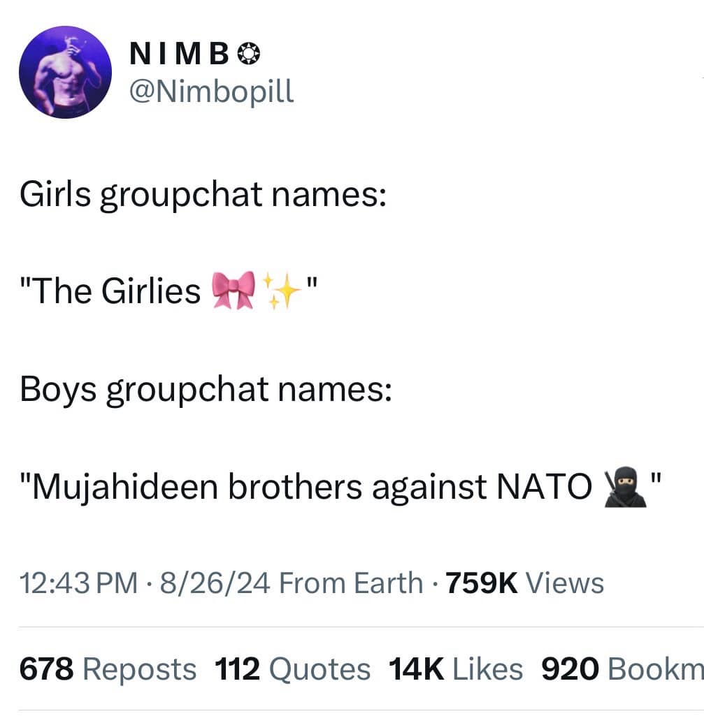NIMBO @Nimbopill Girls groupchat names: "The Girlies Boys groupchat names: "Mujahideen brothers against NATO I " 12:43 PM • 8/26/24 From Earth • 759K Views 678 Reposts 112 Quotes 14K Likes 920 Bookm