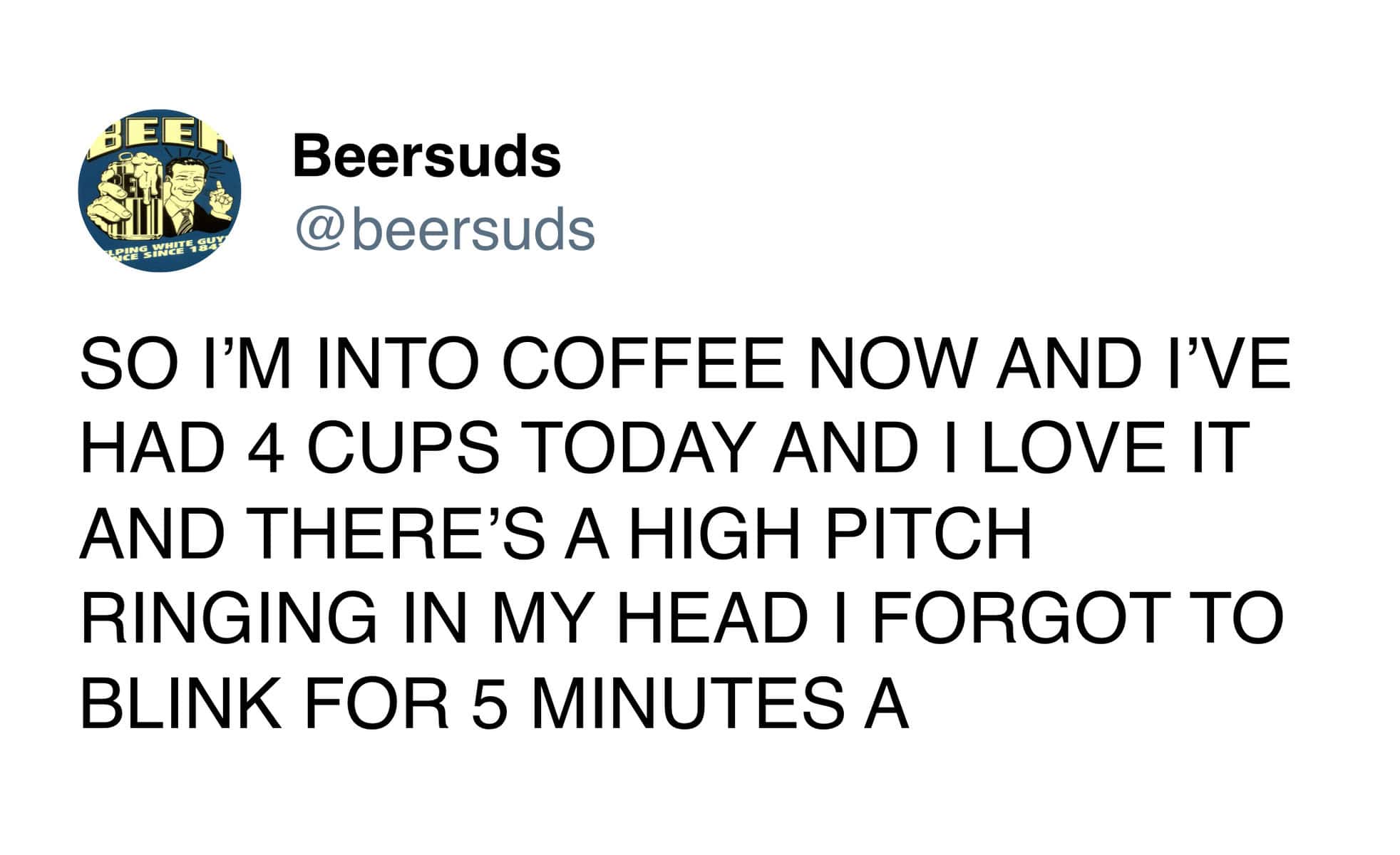 SO I'M INTO COFFEE NOW AND I'VE HAD 4 CUPS TODAY AND I LOVE IT AND THERE'S A HIGH PITCH RINGING IN MY HEAD I FORGOT TO BLINK FOR 5 MINUTES A