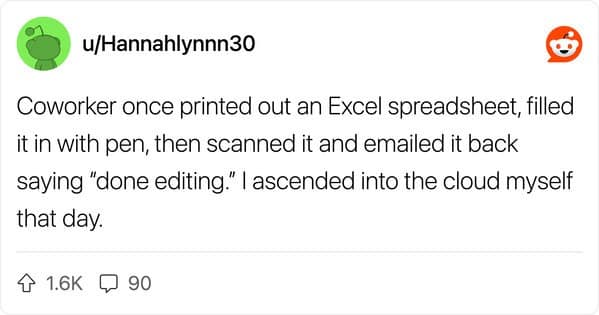 Coworker once printed out an Excel spreadsheet, filled it in with pen, then scanned it and emailed it back saying "done editing." l ascended into the cloud myself that day.