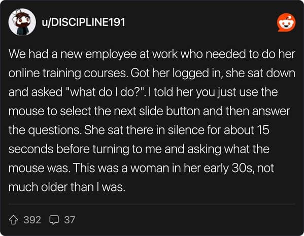 We had a new employee at work who needed to do her online training courses. Got her logged in, she sat down and asked "what do I do?". I told her you just use the mouse to select the next slide button and then answer the questions. She sat there in silence for about 15 seconds before turning to me and asking what the mouse was. This was a woman in her early 30s, not much older than I was.