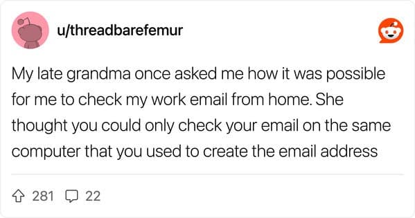 My late grandma once asked me how it was possible for me to check my work email from home. She thought you could only check your email on the same computer that you used to create the email address