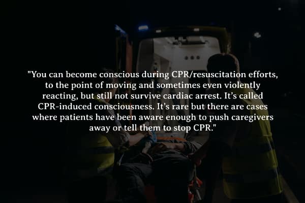 "You can become conscious during CPR/resuscitation efforts, to the point of moving and sometimes even violently reacting, but still not survive cardiac arrest. It's called CPR-induced consciousness. It's rare but there are cases where patients have been aware enough to push caregivers away or tell them to stop CPR."