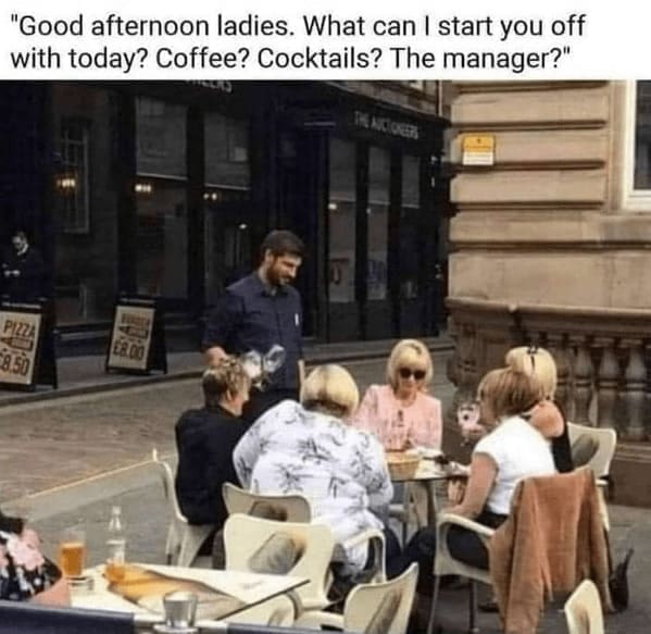 "Good afternoon ladies. What can I start you off with today? Coffee? Cocktails? The manager?"