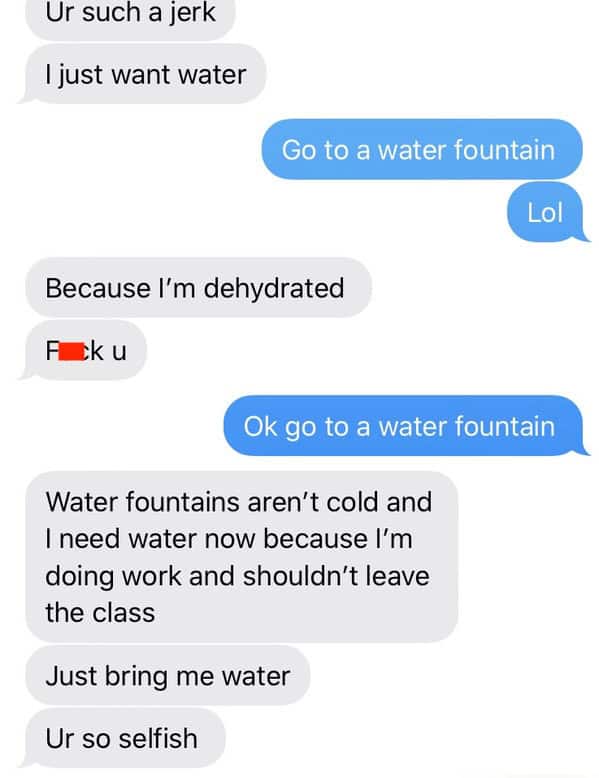 Ok go to a water fountain Water fountains aren't cold and I need water now because I'm doing work and shouldn't leave the class Just bring me water Ur so selfish