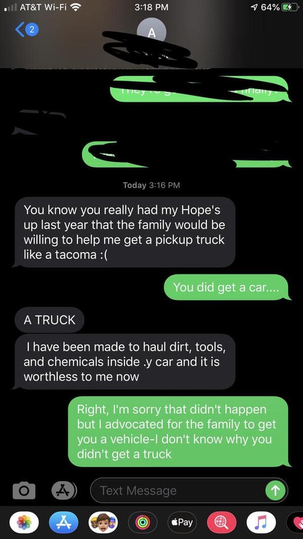 You know you really had my Hope's up last year that the family would be willing to help me get a pickup truck like a tacoma: ( You did get a car.... A TRUCK I have been made to haul dirt, tools, and chemicals inside.y car and it is worthless to me now Right, I'm sorry that didn't happen but I advocated for the family to get you a vehicle-I don't know why you didn't get a truck
