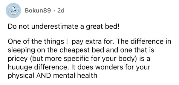 Do not underestimate a great bed! One of the things I pay extra for. The difference in sleeping on the cheapest bed and one that is pricey (but more specific for your body) is a huuuge difference. It does wonders for your physical AND mental health