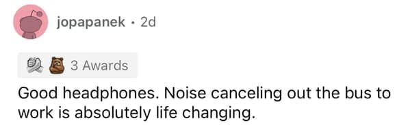 Good headphones. Noise canceling out the bus to work is absolutely life changing.