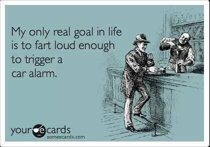 My only real goal in life is to fart loud enough to trigger a car alarm.