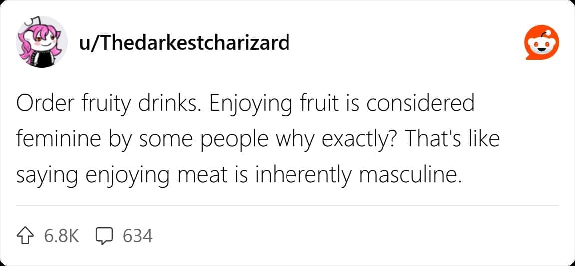 Order fruity drinks. Enjoying fruit is considered feminine by some people why exactly? That's like saying enjoying meat is inherently masculine.