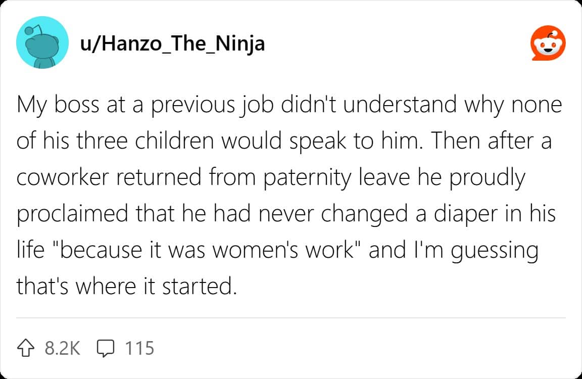 My boss at a previous job didn't understand why none of his three children would speak to him. Then after a coworker returned from paternity leave he proudly proclaimed that he had never changed a diaper in his life "because it was women's work" and I'm guessing that's where it started.