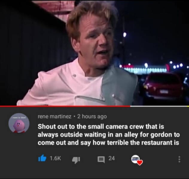Shout out to the small camera crew that is always outside waiting in an alley for gordon to come out and say how terrible the restaurant is