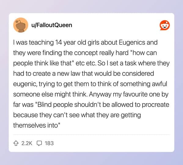 I was teaching 14 year old girls about Eugenics and they were finding the concept really hard "how can people think like that" etc etc. So I set a task where they had to create a new law that would be considered eugenic, trying to get them to think of something awful someone else might think. Anyway my favourite one by far was "Blind people shouldn't be allowed to procreate because they can't see what they are getting themselves into"