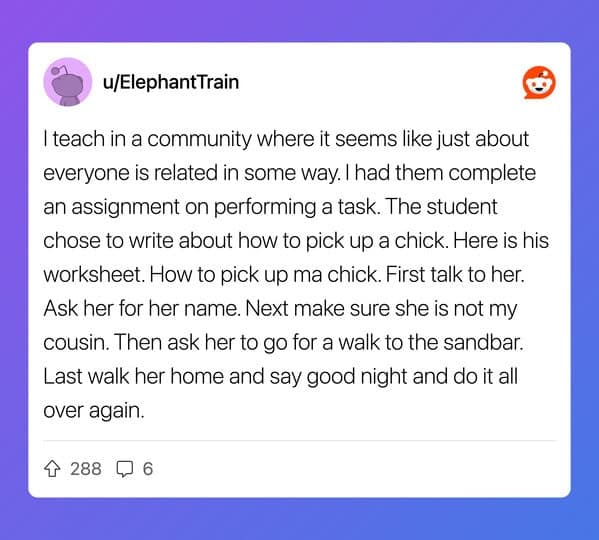 I teach in a community where it seems like just about everyone is related in some way. I had them complete an assignment on performing a task. The student chose to write about how to pick up a chick. Here is his worksheet. How to pick up ma chick. First talk to her. Ask her for her name. Next make sure she is not my cousin. Then ask her to go for a walk to the sandbar. Last walk her home and say good night and do it all over again.