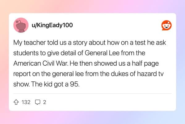 My teacher told us a story about how on a test he ask students to give detail of General Lee from the American Civil War. He then showed us a half page report on the general lee from the dukes of hazard tv show. The kia got a 95.