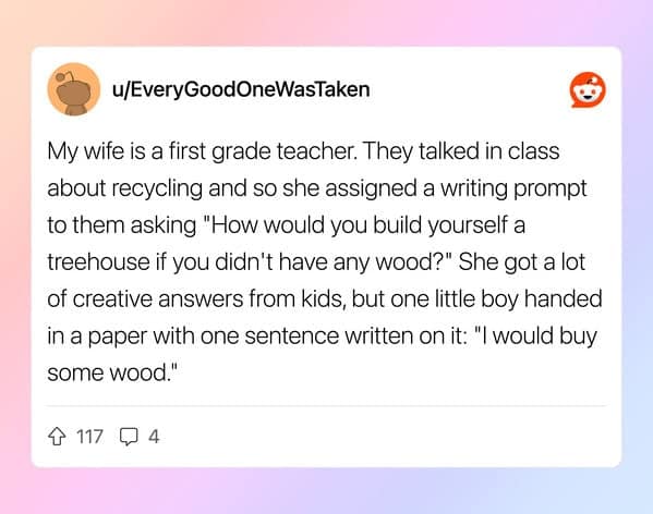 My wife is a first grade teacher. They talked in class about recycling and so she assigned a writing prompt to them asking "How would you build yourself a treehouse if you didn't have any wood?" She got a lot of creative answers from kids, but one little boy handed in a paper with one sentence written on it: "I would buy some wood."