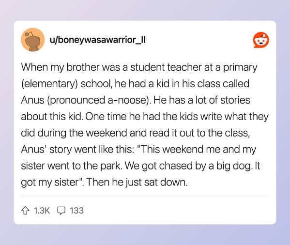 When my brother was a student teacher at a primary (elementary) school, he had a kid in his class called Anus (pronounced a-noose). He has a lot of stories about this kid. One time he had the kids write what they did during the weekend and read it out to the class, Anus' story went like this: "This weekend me and my sister went to the park. We got chased by a big dog. It got my sister". Then he just sat down.