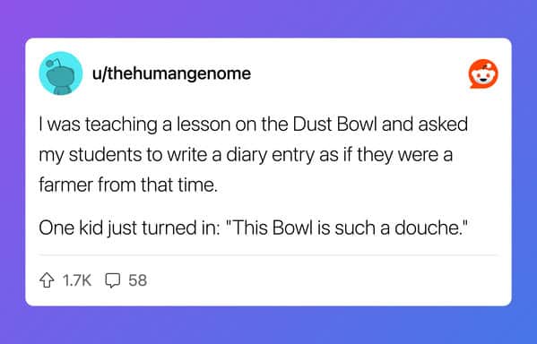 I was teaching a lesson on the Dust Bowl and asked my students to write a diary entry as if they were a farmer from that time. One kid just turned in: "This Bowl is such a douche."