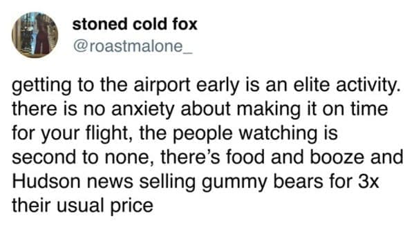 getting to the airport early is an elite activity. there is no anxiety about making it on time for your flight, the people watching is second to none, there's food and booze and Hudson news selling gummy bears for 3x their usual price