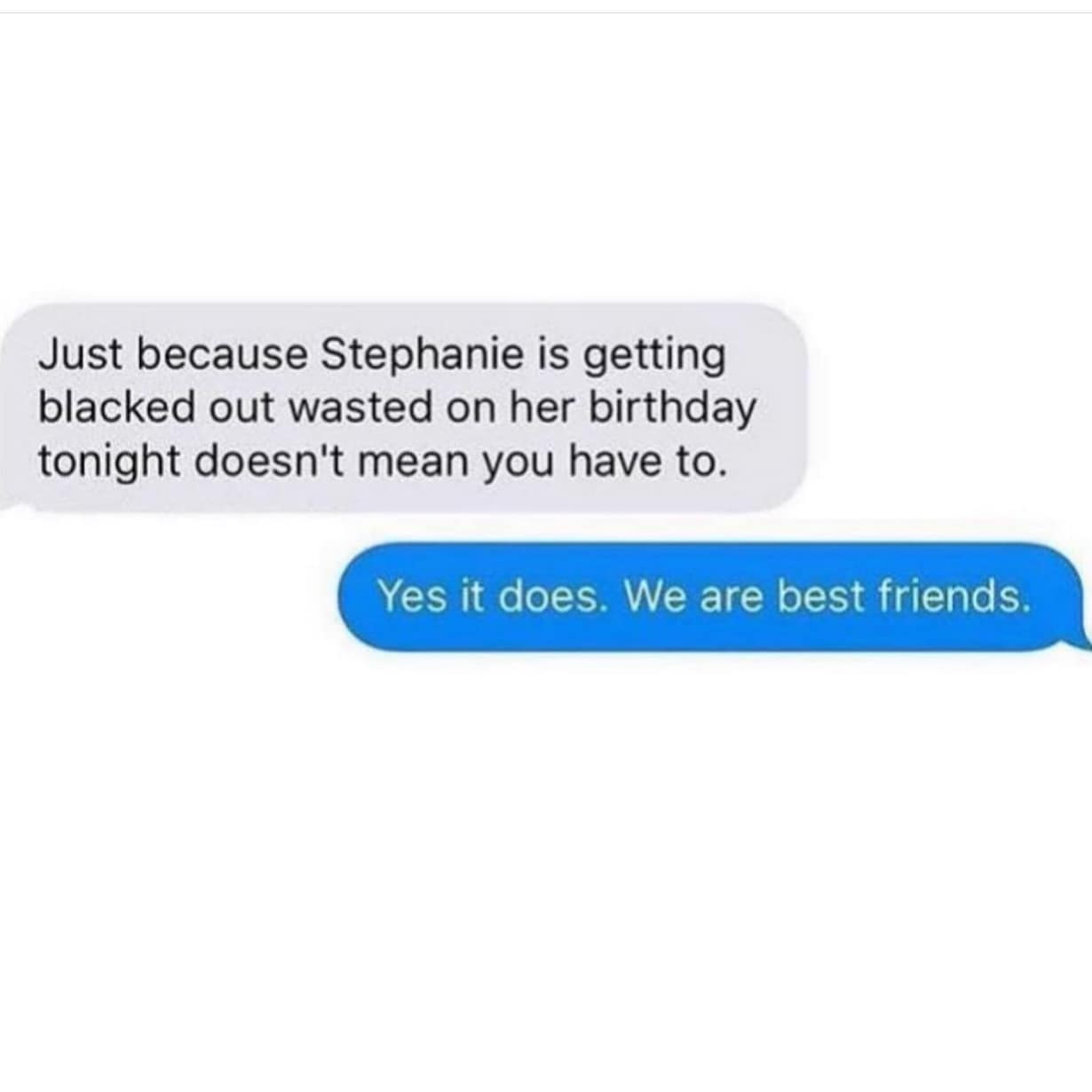 Just because Stephanie is getting blacked out wasted on her birthday tonight doesn't mean you have to. Yes it does. We are best friends.