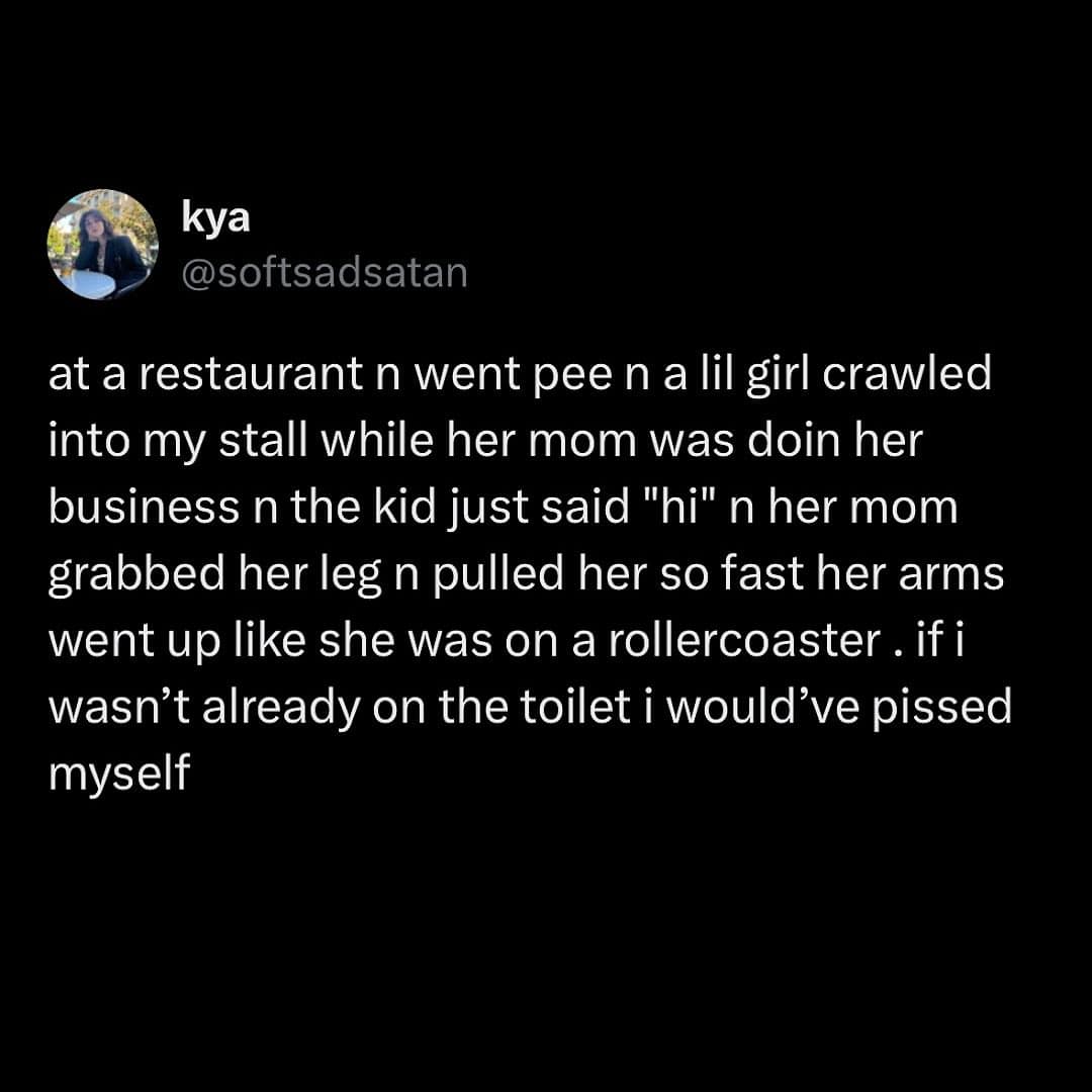 at a restaurant n went pee n a lil girl crawled into my stall while her mom was doin her business n the kid just said "hi" n her mom grabbed her leg n pulled her so fast her arms went up like she was on a rollercoaster. if i wasn't already on the toilet i would've pissed myself