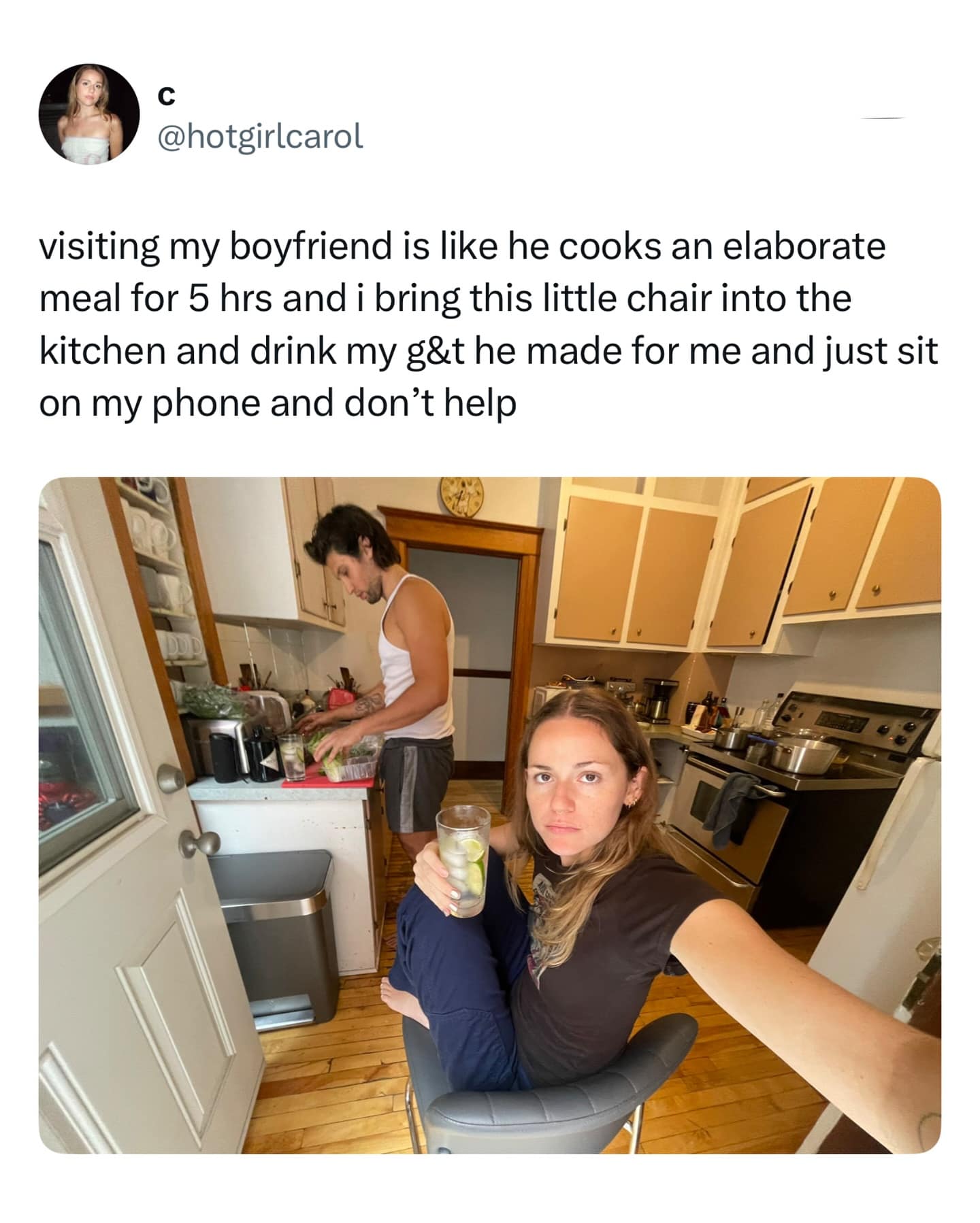 visiting my boyfriend is like he cooks an elaborate meal for 5 hrs and i bring this little chair into the kitchen and drink my g&t he made for me and just sit on my phone and don't help