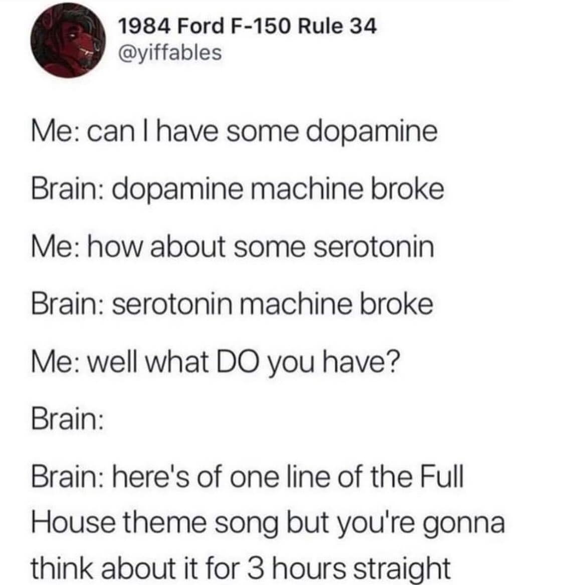 Me: can I have some dopamine Brain: dopamine machine broke Me: how about some serotonin Brain: serotonin machine broke Me: well what DO you have? Brain: Brain: here's of one line of the Full House theme song but you're gonna think about it for 3 hours straight