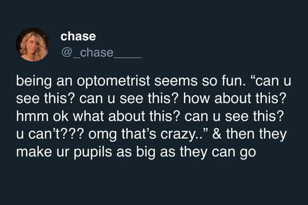 being an optometrist seems so fun. "can u see this? can u see this? how about this? hmm ok what about this? can u see this? u can't??? omg that's crazy.." & then they make ur pupils as big as they can go