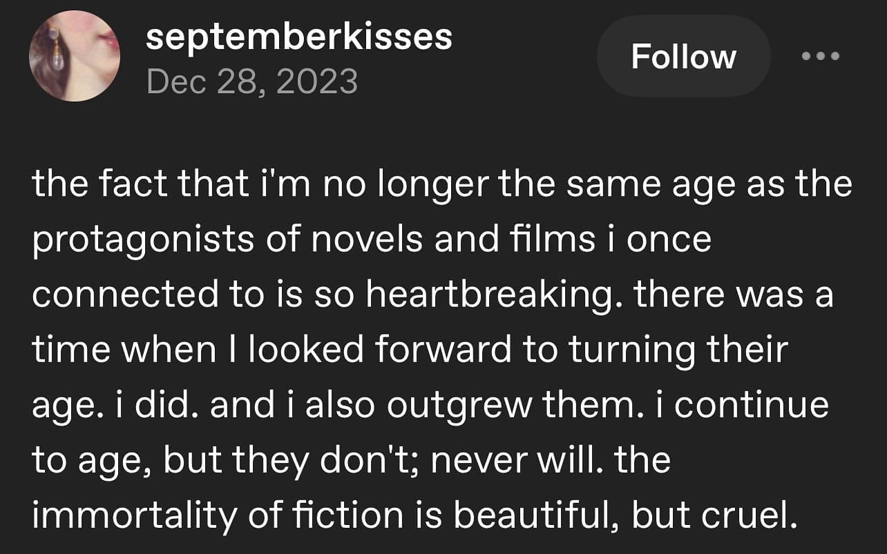 the fact that i'm no longer the same age as the protagonists of novels and films i once connected to is so heartbreaking. there was a time when I looked forward to turning their age. i did. and i also outgrew them. i continue to age, but they don't; never will. the immortality of fiction is beautiful, but cruel.