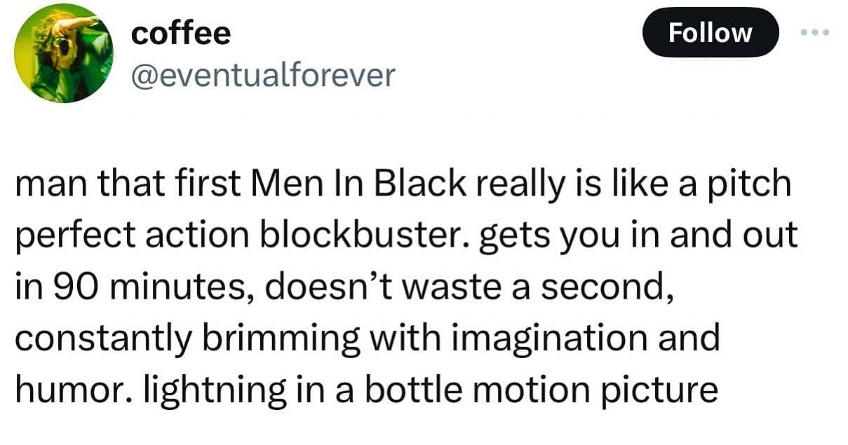 man that first Men In Black really is like a pitch perfect action blockbuster. gets you in and out in 90 minutes, doesn't waste a second, constantly brimming with imagination and humor. lightning in a bottle motion picture