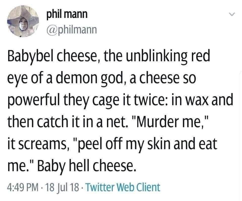 Babybel cheese, the unblinking red eye of a demon god, a cheese so powerful they cage it twice: in wax and then catch it in a net. "Murder me," it screams, "peel off my skin and eat me." Baby hell cheese.