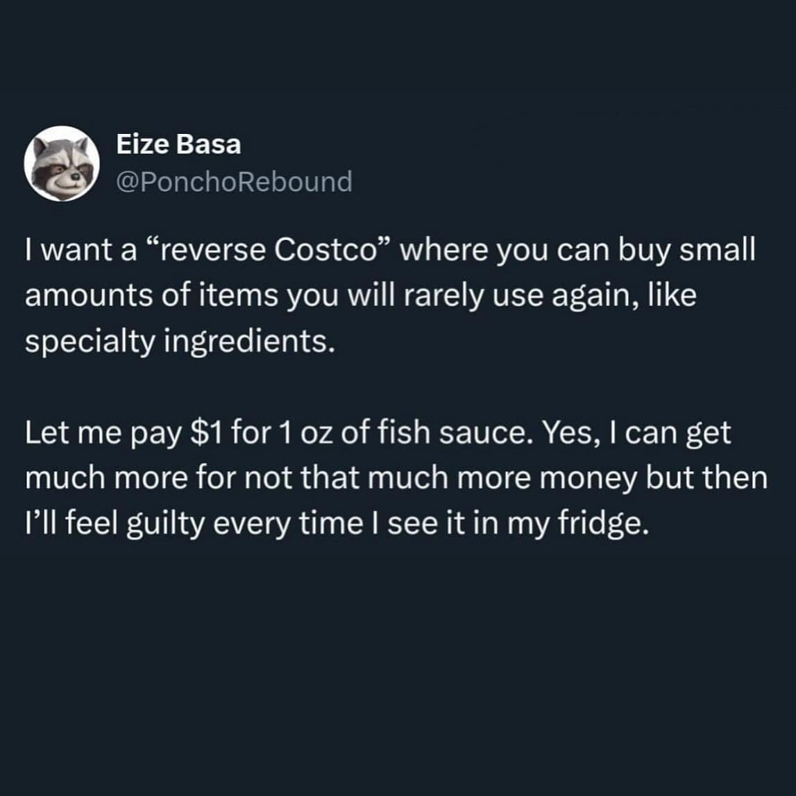 I want a "reverse Costco" where you can buy small amounts of items you will rarely use again, like specialty ingredients. Let me pay $1 for 1 oz of fish sauce. Yes, I can get much more for not that much more money but then I'll feel guilty every time I see it in my fridge.