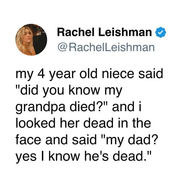 my 4 year old niece said "did you know my grandpa died?" and i looked her dead in the face and said "my dad? yes I know he's dead."