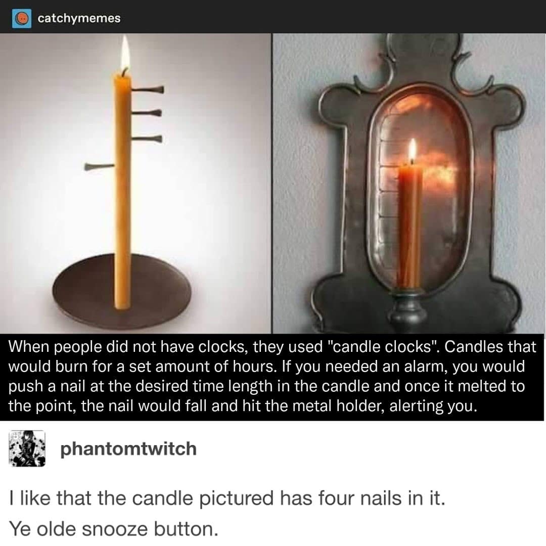 When people did not have clocks, they used "candle clocks". Candles that would burn for a set amount of hours. If you needed an alarm, you would push a nail at the desired time length in the candle and once it melted to the point, the nail would fall and hit the metal holder, alerting you.