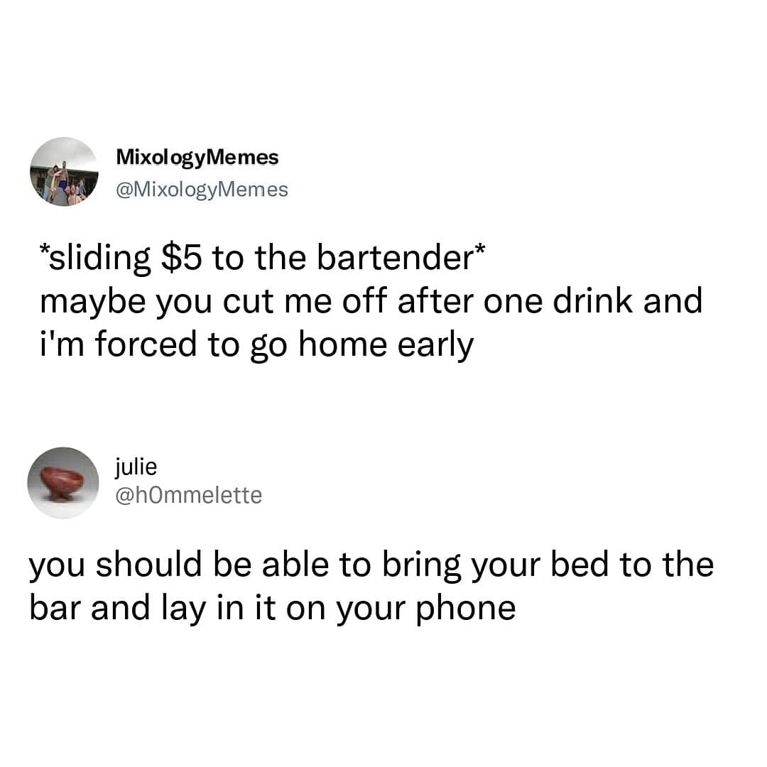 *sliding $5 to the bartender* maybe you cut me off after one drink and i'm forced to go home early