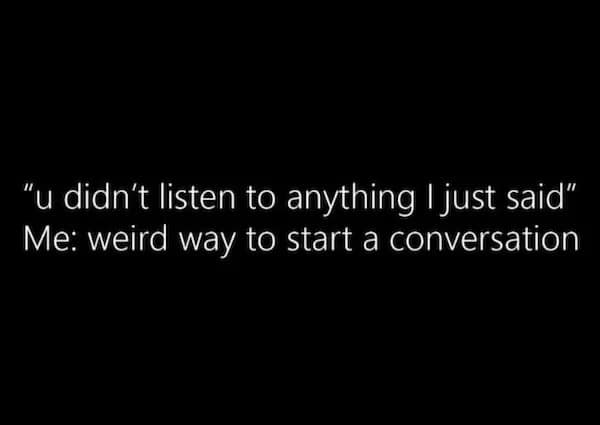 "u didn't listen to anything I just said" Me: weird way to start a conversation