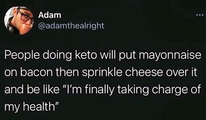 People doing keto will put mayonnaise on bacon then sprinkle cheese over it and be like "I'm finally taking charge of my health"