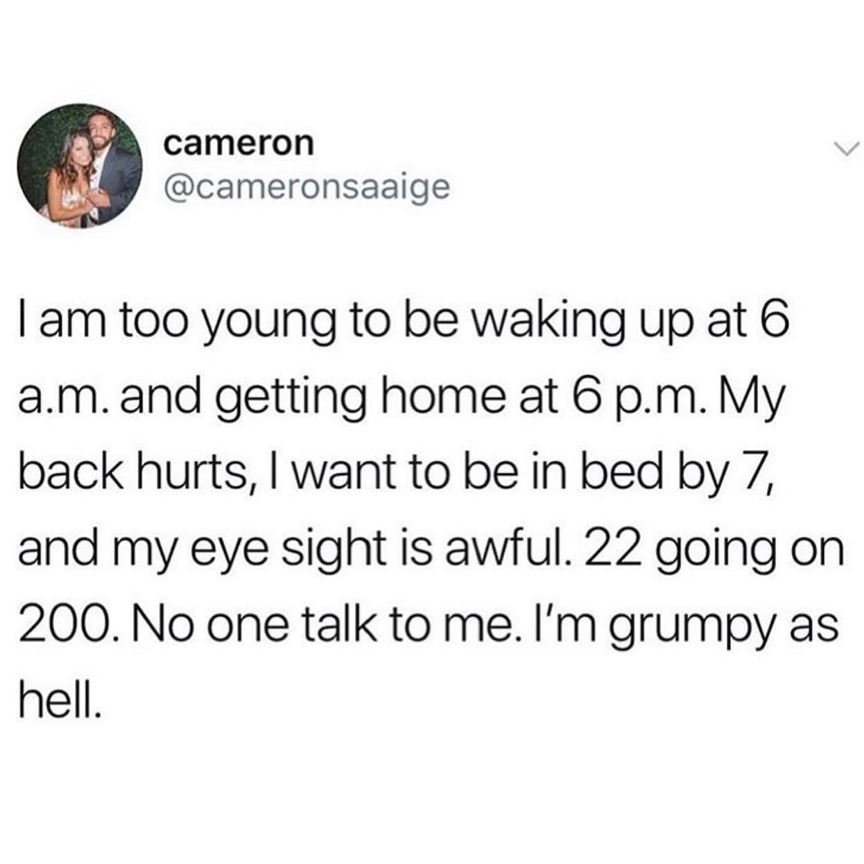 I am too young to be waking up at 6 a.m. and getting home at 6 p.m. My back hurts, I want to be in bed by 7, and my eye sight is awful. 22 going on 200. No one talk to me. I'm grumpy as hell.