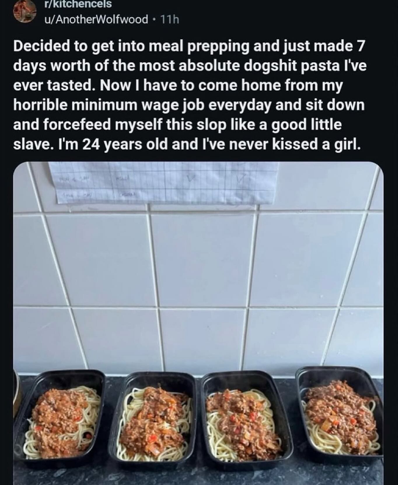 Decided to get into meal prepping and just made 7 days worth of the most absolute dogshit pasta I've ever tasted. Now I have to come home from my horrible minimum wage job everyday and sit down and forcefeed myself this slop like a good little slave. I'm 24 years old and I've never kissed a girl.
