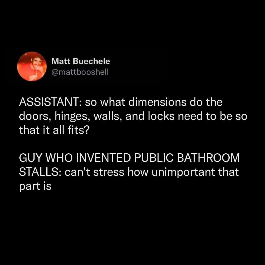 ASSISTANT: so what dimensions do the doors, hinges, walls, and locks need to be so that it all fits? GUY WHO INVENTED PUBLIC BATHROOM STALLS: can't stress how unimportant that part is
