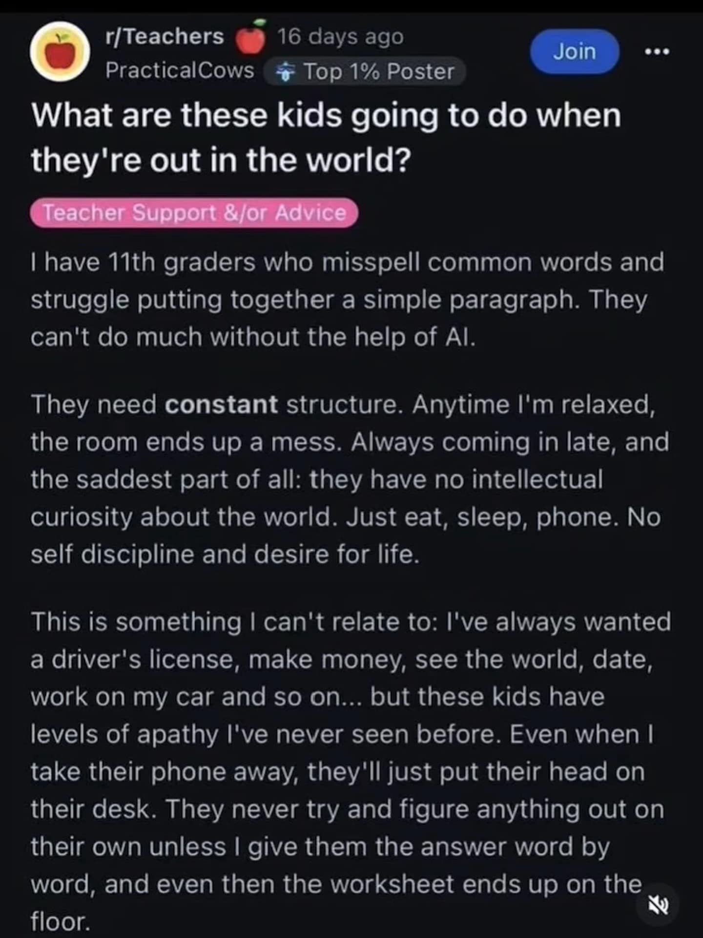 What are these kids going to do when they're out in the world? Teacher Support &/or Advice ••• I have 11th graders who misspell common words and struggle putting together a simple paragraph. They can't do much without the help of Al. They need constant structure. Anytime I'm relaxed, the room ends up a mess. Always coming in late, and the saddest part of all: they have no intellectual curiosity about the world. Just eat, sleep, phone. No self discipline and desire for life. This is something I can't relate to: I've always wanted a driver's license, make money, see the world, date, work on my car and so on... but these kids have levels of apathy l've never seen before. Even when I take their phone away, they'll just put their head on their desk. They never try and figure anything out on their own unless I give them the answer word by word, and even then the worksheet ends