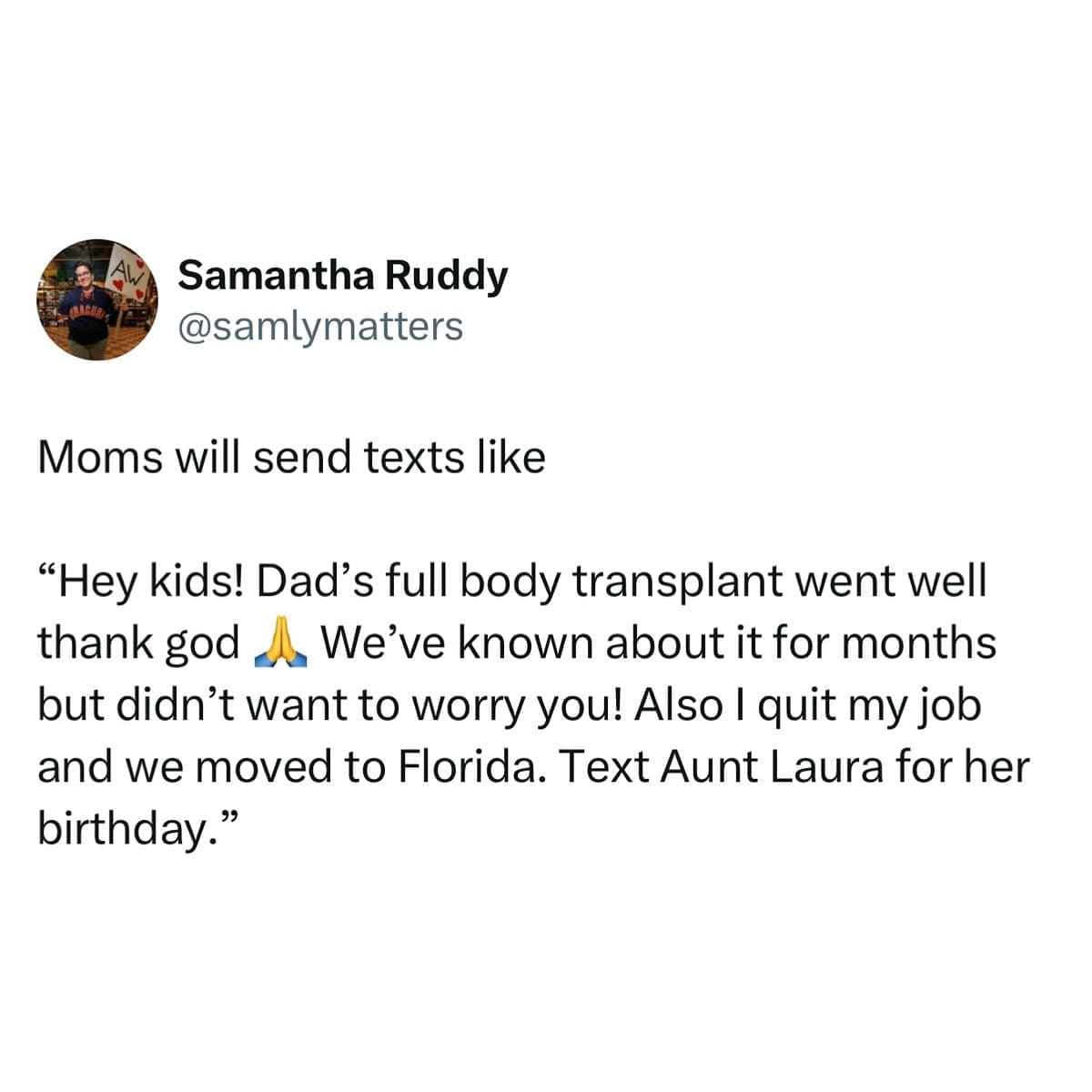 Moms will send texts like "Hey kids! Dad's full body transplant went well thank god We've known about it for months but didn't want to worry you! Also I quit my job and we moved to Florida. Text Aunt Laura for her birthday."